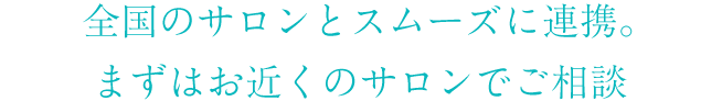 全国のサロンとスムーズに連携。まずはお近くのサロンでご相談