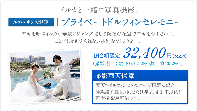 イルカと一緒に写真撮影！ ルネッサンス限定 「プライベートドルフィンセレモニー」幸せを呼ぶイルカが華麗にジャンプ！そして祝福の花冠で幸せをおすそわけ。
ここでしか叶えられない特別なひとときを、、、1日2組限定 32,400円（税込み） （撮影時間：約10分/カット数：約20カット） 撮影雨天保障 雨天でドルフィンセレモニーが困難な場合、沖縄滞在期間中、または挙式後1年以内に再度撮影が可能です。