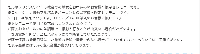 ※ルネッサンスリベーラ教会での挙式をお申込いただいたお客様に限ります。ロケーション撮影アルバムをお申し込みのお客様へ限定セレモニーです。※１日２組限定となります。（11：30／14：30 挙式のお客様に限ります。）※セレモニーで使用する花冠はレンタルとなります。※雨天、およびイルカの体調などで、撮影を行うことができない場合がございます。　なお天候の判断は、当社スタッフにて判断させていただきます。※雨天保障の撮影日程は、ご希望の時間で撮影できない場合がございますので、あらかじめご了承ください。※表示金額には8％の表示金額が含まれております。