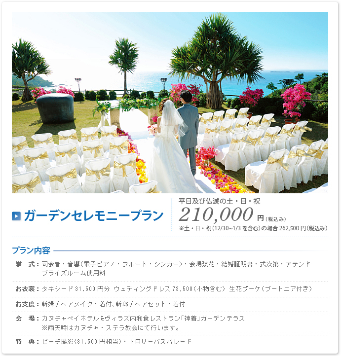 ガーデンセレモニープラン 平日及び仏滅の土・日・祝 210,000円（税込み）※土・日・祝（12/30~1/3を含む）の場合262,500円（税込み）プラン内容 挙式：司会者・音響（電子ピアノ・フルート・シンガー）・会場装花・結婚証明書・式次第・アテンド・ブライズルーム使用料 お衣裳：タキシード31,500円分 ウエディングドレス73,500（小物含む） 生花ブーケ（ブートニア付き）お支度：新婦/ヘアメイク・着付け、新郎/ヘアセット・着付け 会場：カヌチャベイホテル&ヴィラズ内和食レストラン「神着」ガーデンテラス※雨天時はカヌチャ・ステラ教会にて行います。 特典：ビーチ撮影（31,500円相当）・トロリーバスパレード