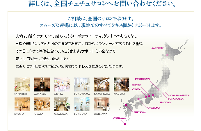 詳しくは、全国チュチュサロンへお問い合わせください。ご相談は、全国のサロンで承ります。スムーズな連携により、現地でのすべてをキメ細かくサポートします。まずはお近くのサロンへお越しください。教会やパーティ、ゲストへのおもてなし、日程や費用など、おふたりのご要望をお聞きしながらプランナーと打ち合わせを重ね、その日に向けて準備を進めていただきます。サポートも万全なので、安心して現地へご出発いただけます。お近くにサロンがない場合でも、現地にてドレスをお選びいただけます。
