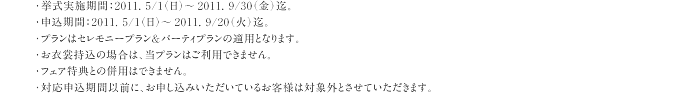 ・挙式実施期間：2011. 5/1（日）～2011. 9/30（金）迄。・申込期間：2011. 5/1（日）～2011. 9/20（火）迄。・プランはセレモニープラン＆パーティプランの適用となります。・お衣裳持込の場合は、当プランはご利用できません。・フェア特典との併用はできません。・対応申込期間以前に、お申し込みいただいているお客様は対象外とさせていただきます。