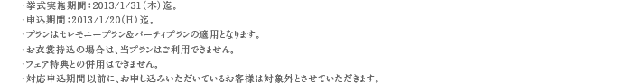 ・挙式実施期間：2012/9/30（日）迄。・申込期間：2012/9/20（木）迄。・プランはセレモニープラン＆パーティプランの適用となります。・お衣裳持込の場合は、当プランはご利用できません。・フェア特典との併用はできません。・対応申込期間以前に、お申し込みいただいているお客様は対象外とさせていただきます。