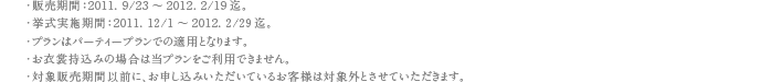 ・販売期間：2011. 9/23～2012. 2/19迄。・挙式実施期間：2011. 12/1～2012. 2/29迄。・プランはパーティープランでの適用となります。・お衣裳持込みの場合は当プランをご利用できません。・対象販売期間以前に、お申し込みいただいているお客様は対象外とさせていただきます。